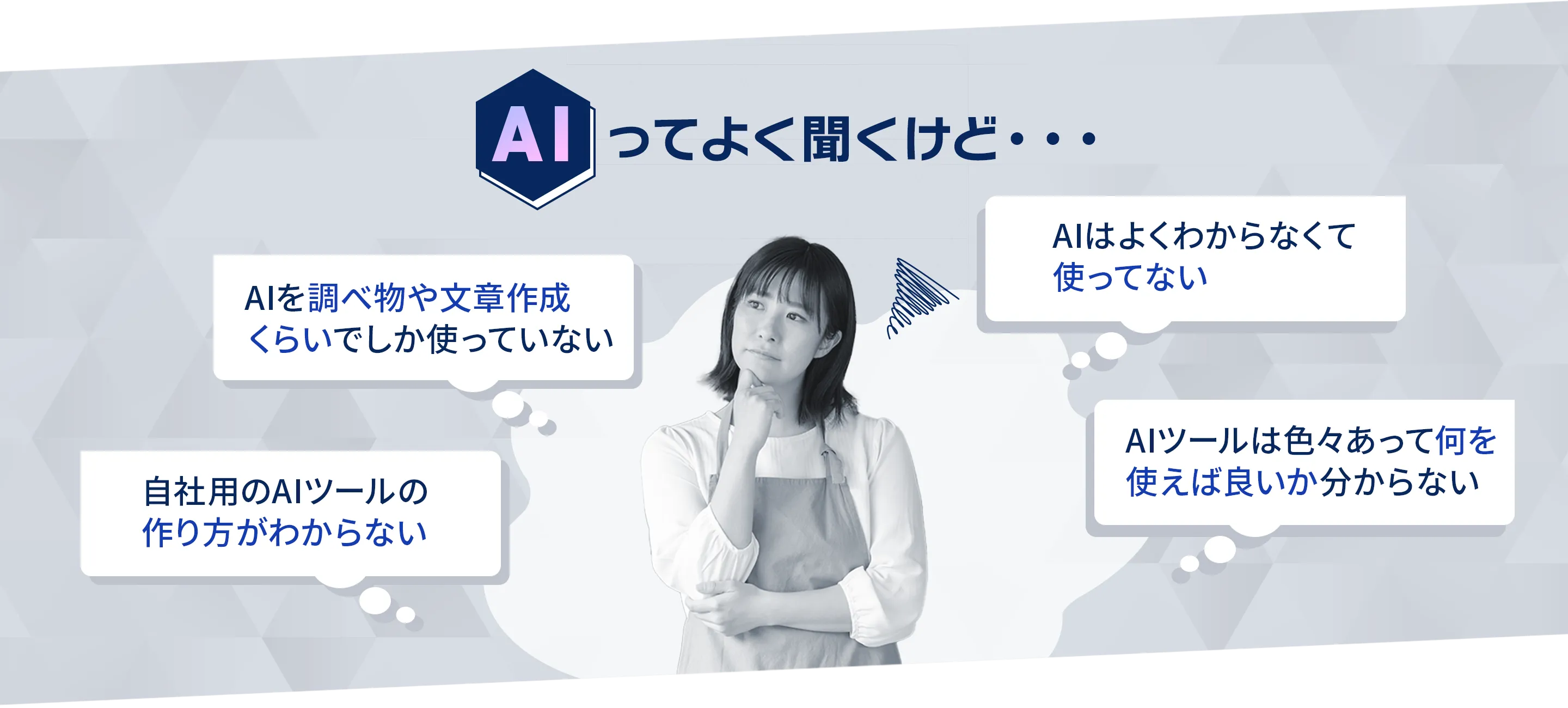 AIってよく聞くけど AIを調べ物や文章作成
くらいでしか使っていない AIはよくわからなくて使ってない 自社用のAIツールの作り方がわからない AIツールは色々あって何を使えば良いか分からない